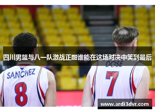 四川男篮与八一队激战正酣谁能在这场对决中笑到最后