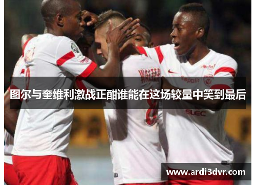 图尔与奎维利激战正酣谁能在这场较量中笑到最后