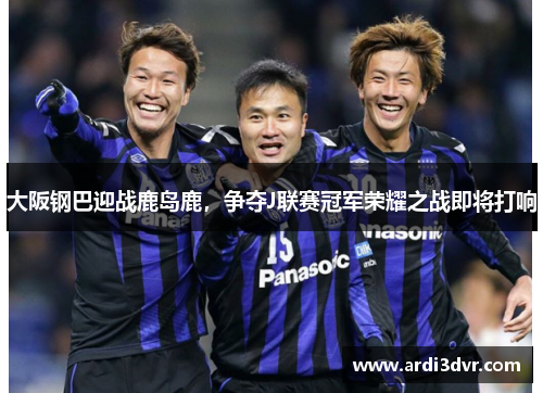 大阪钢巴迎战鹿岛鹿，争夺J联赛冠军荣耀之战即将打响