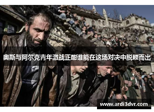 奥斯与阿尔克青年激战正酣谁能在这场对决中脱颖而出