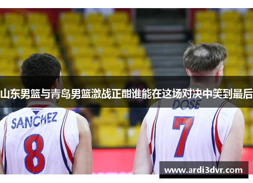 山东男篮与青岛男篮激战正酣谁能在这场对决中笑到最后