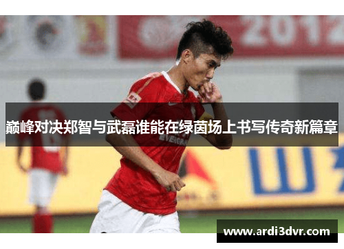 巅峰对决郑智与武磊谁能在绿茵场上书写传奇新篇章