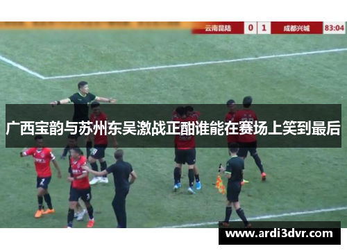 广西宝韵与苏州东吴激战正酣谁能在赛场上笑到最后