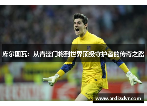 库尔图瓦：从青涩门将到世界顶级守护者的传奇之路