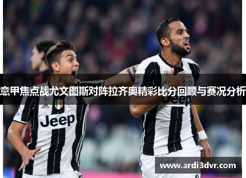 意甲焦点战尤文图斯对阵拉齐奥精彩比分回顾与赛况分析